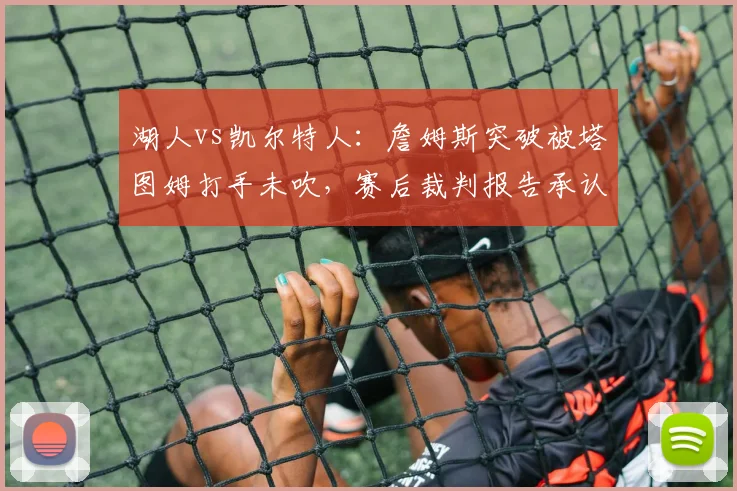湖人vs凯尔特人：詹姆斯突破被塔图姆打手未吹，赛后裁判报告承认漏判