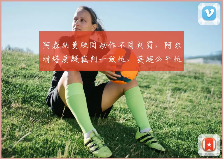 阿森纳曼联同动作不同判罚，阿尔特塔质疑裁判一致性，英超公平性何在？