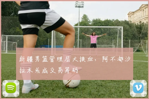 新疆男篮管理层大换血，阿不都沙拉木或成交易筹码