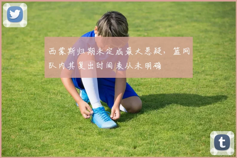西蒙斯归期未定成最大悬疑，篮网队内其复出时间表从未明确