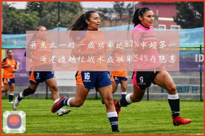 蒋光太一对一成功率达87%中超第一，海港造越位战术成功率54%存隐患