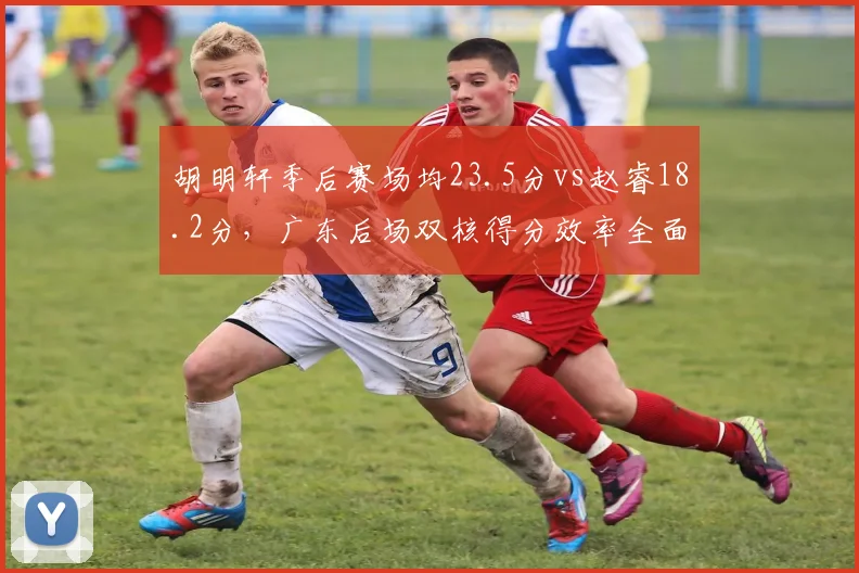 胡明轩季后赛场均23.5分vs赵睿18.2分，广东后场双核得分效率全面对比