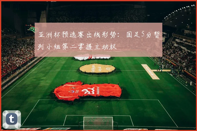 亚洲杯预选赛出线形势：国足5分暂列小组第二掌握主动权