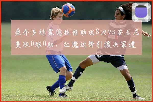 桑乔多特蒙德租借助攻8次vs安东尼曼联0球0助，红魔边锋引援决策遭数据打脸